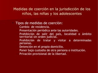 Medidas de coerción en la jurisdicción de los
    niños, las niñas y los adolescentes

• Tipos de medidas de coerción:
  – Cambio de residencia.
  – Presentación periódica ante las autoridades.
  – Prohibición de salir del país, localidad o ámbito
    territorial sin orden judicial.
  – Prohibición de tratar y visitar a determinadas
    personas.
  – Detención en el propio domicilio.
  – Poner bajo custodia de otra persona o institución.
  – Privación provisional de la libertad.
 