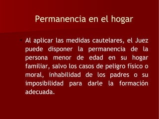 Permanencia en el hogar

• Al aplicar las medidas cautelares, el Juez
  puede disponer la permanencia de la
  persona menor de edad en su hogar
  familiar, salvo los casos de peligro físico o
  moral, inhabilidad de los padres o su
  imposibilidad para darle la formación
  adecuada.
 