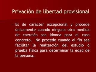 Privación de libertad provisional

• Es de carácter excepcional y procede
  únicamente cuando ninguna otra medida
  de coerción sea idónea para el caso
  concreto. No procede cuando el fin sea
  facilitar la realización del estudio o
  prueba física para determinar la edad de
  la persona.
 