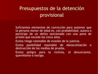 Presupuestos de la detención
             provisional

• Suficientes elementos de convicción para sostener que
  la persona menor de edad es, con probabilidad, autora o
  partícipe de un delito sancionado con una pena de
  prisión que exceda los cinco años.
• Exista riesgo razonable de evasión de la justicia.
• Exista posibilidad razonable de obstaculización o
  destrucción de los medios de prueba.
• Exista peligro para la víctima, el denunciante,
  querellante o testigo.
 