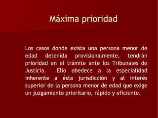 Máxima prioridad


• Los casos donde exista una persona menor de
  edad detenida provisionalmente, tendrán
  prioridad en el trámite ante los Tribunales de
  Justicia.    Ello obedece a la especialidad
  inherente a ésta jurisdicción y al interés
  superior de la persona menor de edad que exige
  un juzgamiento prioritario, rápido y eficiente.
 