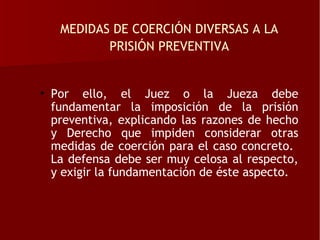 MEDIDAS DE COERCIÓN DIVERSAS A LA
          PRISIÓN PREVENTIVA


• Por ello, el Juez o la Jueza debe
  fundamentar la imposición de la prisión
  preventiva, explicando las razones de hecho
  y Derecho que impiden considerar otras
  medidas de coerción para el caso concreto.
  La defensa debe ser muy celosa al respecto,
  y exigir la fundamentación de éste aspecto.
 