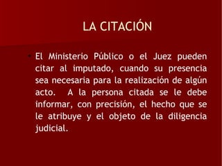 LA CITACIÓN

• El Ministerio Público o el Juez pueden
  citar al imputado, cuando su presencia
  sea necesaria para la realización de algún
  acto. A la persona citada se le debe
  informar, con precisión, el hecho que se
  le atribuye y el objeto de la diligencia
  judicial.
 