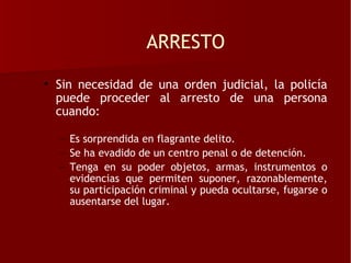 ARRESTO

• Sin necesidad de una orden judicial, la policía
  puede proceder al arresto de una persona
  cuando:

  – Es sorprendida en flagrante delito.
  – Se ha evadido de un centro penal o de detención.
  – Tenga en su poder objetos, armas, instrumentos o
    evidencias que permiten suponer, razonablemente,
    su participación criminal y pueda ocultarse, fugarse o
    ausentarse del lugar.
 