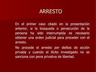 ARRESTO

• En el primer caso citado en la presentación
  anterior, si la búsqueda o persecución de la
  persona ha sido interrumpida es necesario
  obtener una orden judicial para proceder con el
  arresto.
• No procede el arresto por delitos de acción
  privada y cuando el ilícito investigado no se
  sanciona con pena privativa de libertad.
 