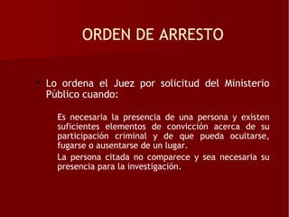 ORDEN DE ARRESTO

• Lo ordena el Juez por solicitud del Ministerio
  Público cuando:

  – Es necesaria la presencia de una persona y existen
    suficientes elementos de convicción acerca de su
    participación criminal y de que pueda ocultarse,
    fugarse o ausentarse de un lugar.
  – La persona citada no comparece y sea necesaria su
    presencia para la investigación.
 
