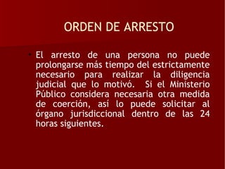 ORDEN DE ARRESTO

• El arresto de una persona no puede
  prolongarse más tiempo del estrictamente
  necesario para realizar la diligencia
  judicial que lo motivó. Si el Ministerio
  Público considera necesaria otra medida
  de coerción, así lo puede solicitar al
  órgano jurisdiccional dentro de las 24
  horas siguientes.
 