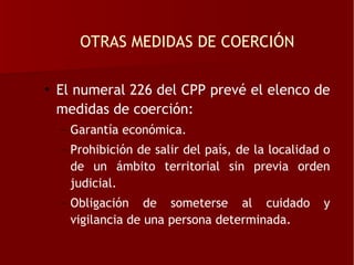 OTRAS MEDIDAS DE COERCIÓN

• El numeral 226 del CPP prevé el elenco de
  medidas de coerción:
  – Garantía económica.
  – Prohibición de salir del país, de la localidad o
    de un ámbito territorial sin previa orden
    judicial.
  – Obligación de someterse al cuidado            y
    vigilancia de una persona determinada.
 