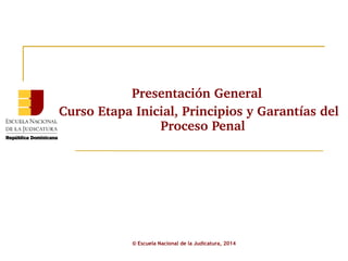 Presentación General 
Curso Etapa Inicial, Principios y Garantías del 
Proceso Penal 
© Escuela Nacional de la Judicatura, 2014 
 