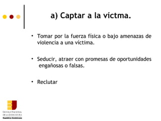 a) Captar a la víctma.

• Tomar por la fuerza física o bajo amenazas de
  violencia a una víctima.


• Seducir, atraer con promesas de oportunidades
   engañosas o falsas.


• Reclutar
 
