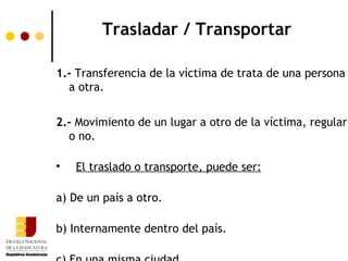 Trasladar / Transportar

1.- Transferencia de la víctima de trata de una persona
  a otra.


2.- Movimiento de un lugar a otro de la víctima, regular
  o no.


    El traslado o transporte, puede ser:

a) De un país a otro.

b) Internamente dentro del país.
 