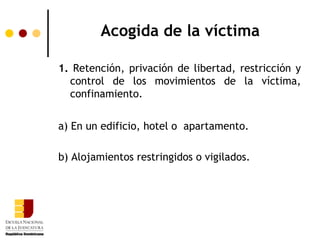 Acogida de la víctima

1. Retención, privación de libertad, restricción y
  control de los movimientos de la víctima,
  confinamiento.


a) En un edificio, hotel o apartamento.

b) Alojamientos restringidos o vigilados.
 