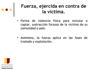 Fuerza, ejercida en contra de
           la víctima.
• Forma de violencia física para reclutar o
  captar, sustracción forzosa de la víctima de su
  comunidad o país.


• Asimismo, la fuerza aplica en las fases de
  traslado y explotación.
 