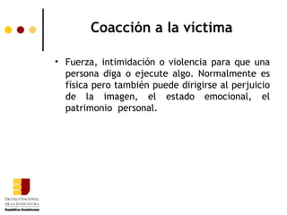 Coacción a la víctima

• Fuerza, intimidación o violencia para que una
  persona diga o ejecute algo. Normalmente es
  física pero también puede dirigirse al perjuicio
  de la imagen, el estado emocional, el
  patrimonio personal.
 