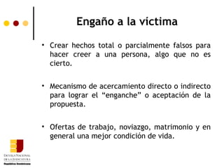 Engaño a la víctima
• Crear hechos total o parcialmente falsos para
  hacer creer a una persona, algo que no es
  cierto.


• Mecanismo de acercamiento directo o indirecto
  para lograr el “enganche” o aceptación de la
  propuesta.


• Ofertas de trabajo, noviazgo, matrimonio y en
  general una mejor condición de vida.
 