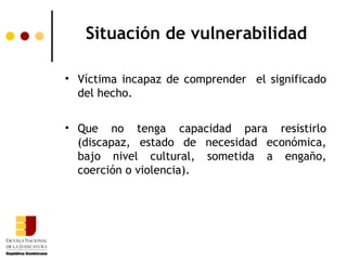 Situación de vulnerabilidad

• Víctima incapaz de comprender el significado
  del hecho.


• Que no tenga capacidad para resistirlo
  (discapaz, estado de necesidad económica,
  bajo nivel cultural, sometida a engaño,
  coerción o violencia).
 
