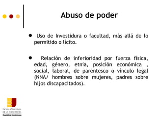 Abuso de poder

 Uso de Investidura o facultad, más allá de lo
 permitido o lícito.


      Relación de inferioridad por fuerza física,
    edad, género, etnia, posición económica ,
    social, laboral, de parentesco o vínculo legal
    (NNA/ hombres sobre mujeres, padres sobre
    hijos discapacitados).
 