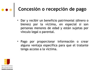 Concesión o recepción de pago

• Dar y recibir un beneficio patrimonial (dinero o
  bienes) por la víctima, en especial si son
  personas menores de edad y están sujetas por
  vínculo legal o parental.


• Pago por proporcionar información o crear
  alguna ventaja específica para que el tratante
  tenga acceso a la víctima.
 