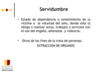 Servidumbre
• Estado de dependencia o sometimiento de la
  víctima a la voluntad del amo, donde este la
  obliga a realizar actos, trabajos o servicios con
  el uso del engaño, amenazas y violencia.


•   Otros de los fines de la trata de personas:
              EXTRACCION DE ORGANOS
 
