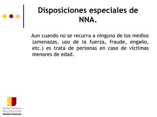 Disposiciones especiales de
             NNA.
Aun cuando no se recurra a ninguno de los medios
(amenazas, uso de la fuerza, fraude, engaño,
etc.) es trata de personas en caso de víctimas
menores de edad.
 