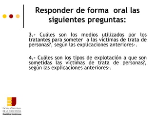 Responder de forma oral las
     siguientes preguntas:
3.- Cuáles son los medios utilizados por los
tratantes para someter a las víctimas de trata de
personas?, según las explicaciones anteriores­.

4.- Cuáles son los tipos de explotación a que son
sometidas las víctimas de trata de personas?,
según las explicaciones anteriores­.
 
