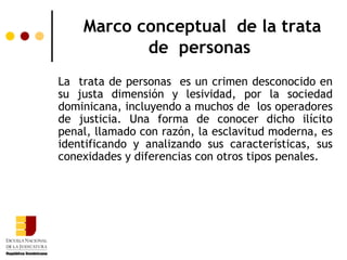 Marco conceptual de la trata
           de personas
La trata de personas es un crimen desconocido en
su justa dimensión y lesividad, por la sociedad
dominicana, incluyendo a muchos de los operadores
de justicia. Una forma de conocer dicho ilícito
penal, llamado con razón, la esclavitud moderna, es
identificando y analizando sus características, sus
conexidades y diferencias con otros tipos penales.
 