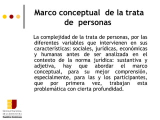 Marco conceptual de la trata
       de personas
La complejidad de la trata de personas, por las
diferentes variables que intervienen en sus
características: sociales, jurídicas, económicas
y humanas antes de ser analizada en el
contexto de la norma jurídica: sustantiva y
adjetiva, hay que abordar el marco
conceptual, para su mejor comprensión,
especialmente, para las y los participantes,
que por primera vez, trabajan esta
problemática con cierta profundidad.
 