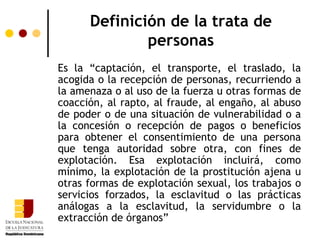 Definición de la trata de
              personas
Es la “captación, el transporte, el traslado, la
acogida o la recepción de personas, recurriendo a
la amenaza o al uso de la fuerza u otras formas de
coacción, al rapto, al fraude, al engaño, al abuso
de poder o de una situación de vulnerabilidad o a
la concesión o recepción de pagos o beneficios
para obtener el consentimiento de una persona
que tenga autoridad sobre otra, con fines de
explotación. Esa explotación incluirá, como
mínimo, la explotación de la prostitución ajena u
otras formas de explotación sexual, los trabajos o
servicios forzados, la esclavitud o las prácticas
análogas a la esclavitud, la servidumbre o la
extracción de órganos”
 