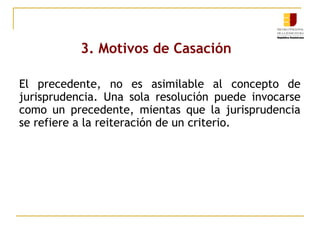 3. Motivos de Casación
El precedente, no es asimilable al concepto de
jurisprudencia. Una sola resolución puede invocarse
como un precedente, mientas que la jurisprudencia
se refiere a la reiteración de un criterio.

 