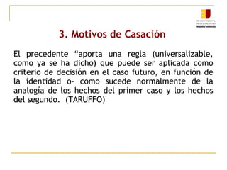3. Motivos de Casación
El precedente “aporta una regla (universalizable,
como ya se ha dicho) que puede ser aplicada como
criterio de decisión en el caso futuro, en función de
la identidad o- como sucede normalmente de la
analogía de los hechos del primer caso y los hechos
del segundo. (TARUFFO)

 