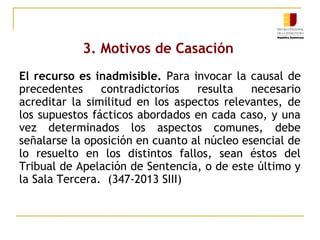 3. Motivos de Casación
El recurso es inadmisible. Para invocar la causal de
precedentes
contradictorios
resulta
necesario
acreditar la similitud en los aspectos relevantes, de
los supuestos fácticos abordados en cada caso, y una
vez determinados los aspectos comunes, debe
señalarse la oposición en cuanto al núcleo esencial de
lo resuelto en los distintos fallos, sean éstos del
Tribual de Apelación de Sentencia, o de este último y
la Sala Tercera. (347-2013 SIII)

 