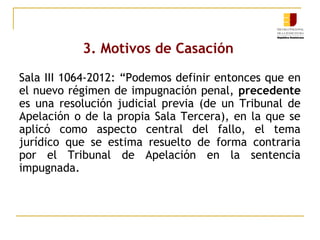 3. Motivos de Casación
Sala III 1064-2012: “Podemos definir entonces que en
el nuevo régimen de impugnación penal, precedente
es una resolución judicial previa (de un Tribunal de
Apelación o de la propia Sala Tercera), en la que se
aplicó como aspecto central del fallo, el tema
jurídico que se estima resuelto de forma contraria
por el Tribunal de Apelación en la sentencia
impugnada.

 