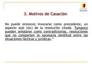 3. Motivos de Casación
No puede entonces invocarse como precedente, un
aspecto zzal (sic) de la resolución citada. Tampoco
pueden señalarse como contradictorias, resoluciones
que no comparten la necesaria similitud entre las
situaciones fácticas y jurídicas.”

 