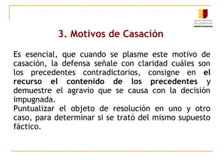 3. Motivos de Casación
Es esencial, que cuando se plasme este motivo de
casación, la defensa señale con claridad cuáles son
los precedentes contradictorios, consigne en el
recurso el contenido de los precedentes y
demuestre el agravio que se causa con la decisión
impugnada.
Puntualizar el objeto de resolución en uno y otro
caso, para determinar si se trató del mismo supuesto
fáctico.

 