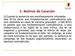 3. Motivos de Casación
3) Cuando la sentencia sea manifiestamente infundada;
Sala III ha dicho que fundamentación contradictoria solo
será admisible en casos de extrema gravedad: (1160-2012)
es posible que una fundamentación contradictoria, u otra
inobservancia a las reglas de la sana crítica, sea de tal
magnitud y gravedad, que tenga el efecto de dejar por
completo sin fundamentación el fallo. Sin embargo, se trata
de casos extremos en los que, por ejemplo, la sentencia se
componga de dos bloques argumentativos esenciales, en
absoluta contradicción.

 