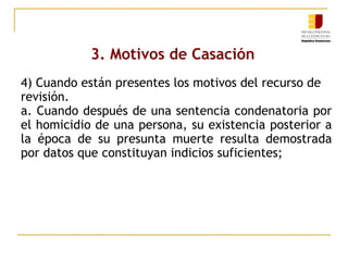 3. Motivos de Casación
4) Cuando están presentes los motivos del recurso de
revisión.
a. Cuando después de una sentencia condenatoria por
el homicidio de una persona, su existencia posterior a
la época de su presunta muerte resulta demostrada
por datos que constituyan indicios suficientes;

 
