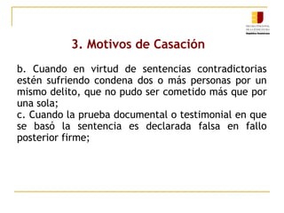 3. Motivos de Casación
b. Cuando en virtud de sentencias contradictorias
estén sufriendo condena dos o más personas por un
mismo delito, que no pudo ser cometido más que por
una sola;
c. Cuando la prueba documental o testimonial en que
se basó la sentencia es declarada falsa en fallo
posterior firme;

 