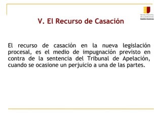 V. El Recurso de Casación
El recurso de casación en la nueva legislación
procesal, es el medio de impugnación previsto en
contra de la sentencia del Tribunal de Apelación,
cuando se ocasione un perjuicio a una de las partes.

 