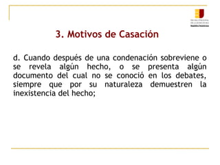3. Motivos de Casación
d. Cuando después de una condenación sobreviene o
se revela algún hecho, o se presenta algún
documento del cual no se conoció en los debates,
siempre que por su naturaleza demuestren la
inexistencia del hecho;

 