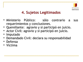 4. Sujetos Legitimados









Ministerio Público:
sólo contrario a sus
requerimientos y conclusiones.
Querellante: agravio y si participó en juicio.
Actor Civil: agravio y si participó en juicio.
Imputado
Demandado Civil: declara su responsabilidad
Defensa
Víctima

 