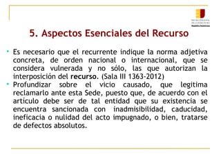 5. Aspectos Esenciales del Recurso




Es necesario que el recurrente indique la norma adjetiva
concreta, de orden nacional o internacional, que se
considera vulnerada y no sólo, las que autorizan la
interposición del recurso. (Sala III 1363-2012)
Profundizar sobre el vicio causado, que legitima
reclamarlo ante esta Sede, puesto que, de acuerdo con el
artículo debe ser de tal entidad que su existencia se
encuentra sancionada con  inadmisibilidad, caducidad,
ineficacia o nulidad del acto impugnado, o bien, tratarse
de defectos absolutos.

 