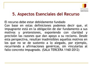 5. Aspectos Esenciales del Recurso
El recurso debe estar debidamente fundado
Con base en estas definiciones podemos decir que, el
impugnante está en la obligación de dar fundamento a sus
motivos y pretensiones, exponiendo con claridad y
precisión las razones que dan apoyo a su reclamo. Desde
esta perspectiva, resultan inadmisibles aquellos motivos en
los que no se de sustento a lo alegado, por ejemplo,
recurriendo a afirmaciones genéricas, sin vincularlas al
fallo concreto impugnado. (SALA TERCERA 1160-2012)

 