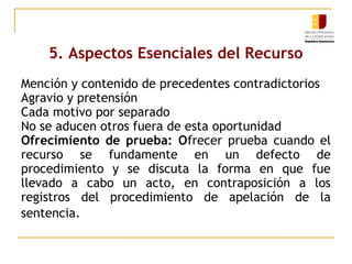 5. Aspectos Esenciales del Recurso
Mención y contenido de precedentes contradictorios
Agravio y pretensión
Cada motivo por separado
No se aducen otros fuera de esta oportunidad
Ofrecimiento de prueba: Ofrecer prueba cuando el
recurso se fundamente en un defecto de
procedimiento y se discuta la forma en que fue
llevado a cabo un acto, en contraposición a los
registros del procedimiento de apelación de la
sentencia.

 