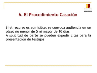 6. El Procedimiento Casación
Si el recurso es admisible, se convoca audiencia en un
plazo no menor de 5 ni mayor de 10 días.
A solicitud de parte se pueden expedir citas para la
presentación de testigos

 