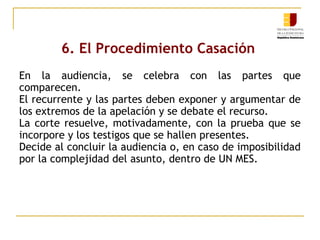 6. El Procedimiento Casación
En la audiencia, se celebra con las partes que
comparecen.
El recurrente y las partes deben exponer y argumentar de
los extremos de la apelación y se debate el recurso.
La corte resuelve, motivadamente, con la prueba que se
incorpore y los testigos que se hallen presentes.
Decide al concluir la audiencia o, en caso de imposibilidad
por la complejidad del asunto, dentro de UN MES.

 