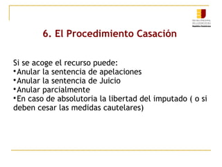 6. El Procedimiento Casación
Si se acoge el recurso puede:

Anular la sentencia de apelaciones

Anular la sentencia de Juicio

Anular parcialmente

En caso de absolutoria la libertad del imputado ( o si
deben cesar las medidas cautelares)

 