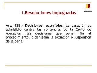 1.Resoluciones Impugnadas
Art. 425.- Decisiones recurribles. La casación es
admisible contra las sentencias de la Corte de
Apelación, las decisiones que ponen fin al
procedimiento, o deniegan la extinción o suspensión
de la pena.

 