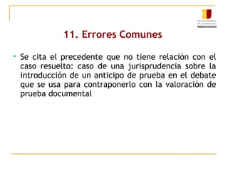 11. Errores Comunes


Se cita el precedente que no tiene relación con el
caso resuelto: caso de una jurisprudencia sobre la
introducción de un anticipo de prueba en el debate
que se usa para contraponerlo con la valoración de
prueba documental

 