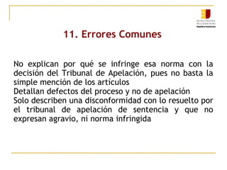 11. Errores Comunes
No explican por qué se infringe esa norma con la
decisión del Tribunal de Apelación, pues no basta la
simple mención de los artículos
Detallan defectos del proceso y no de apelación
Solo describen una disconformidad con lo resuelto por
el tribunal de apelación de sentencia y que no
expresan agravio, ni norma infringida

 