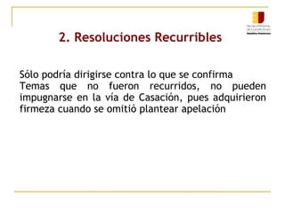 2. Resoluciones Recurribles
Sólo podría dirigirse contra lo que se confirma
Temas que no fueron recurridos, no pueden
impugnarse en la vía de Casación, pues adquirieron
firmeza cuando se omitió plantear apelación

 